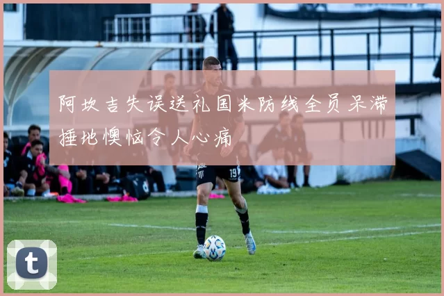 阿坎吉失误送礼国米防线全员呆滞捶地懊恼令人心痛