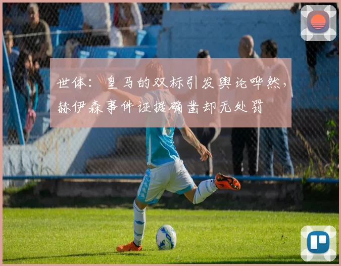 世体：皇马的双标引发舆论哗然，赫伊森事件证据确凿却无处罚
