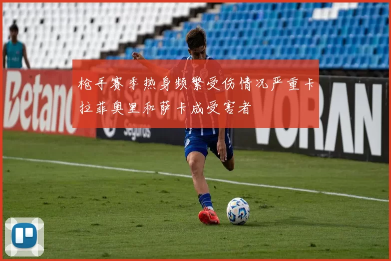 枪手赛季热身频繁受伤情况严重卡拉菲奥里和萨卡成受害者