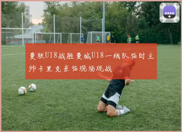 曼联U18战胜曼城U18一线队临时主帅卡里克亲临现场观战