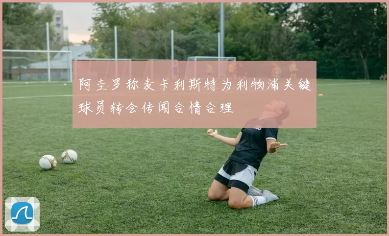 阿圭罗称麦卡利斯特为利物浦关键球员转会传闻合情合理