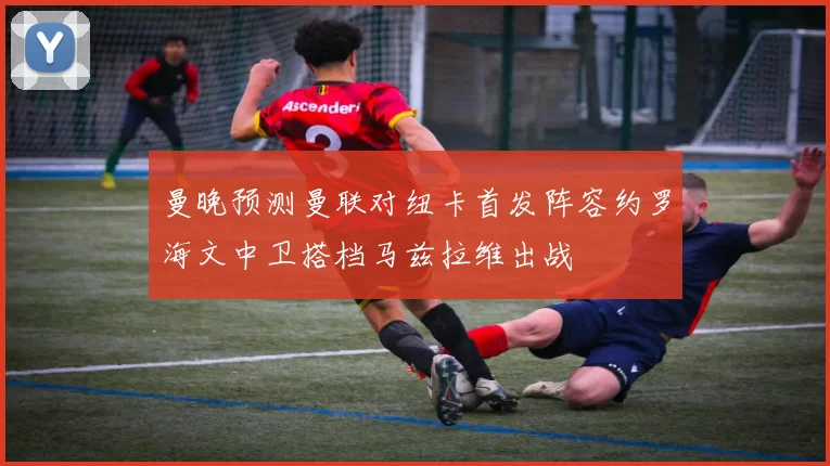 曼晚预测曼联对纽卡首发阵容约罗海文中卫搭档马兹拉维出战
