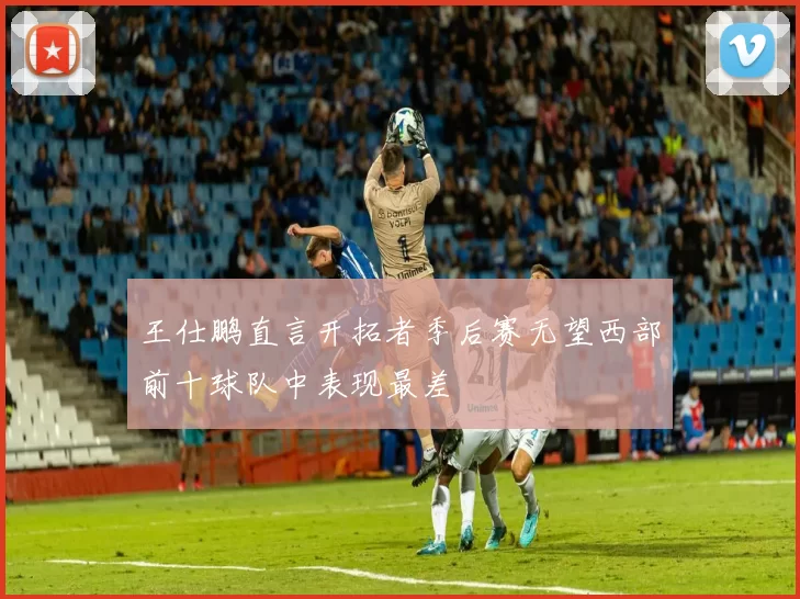王仕鹏直言开拓者季后赛无望西部前十球队中表现最差