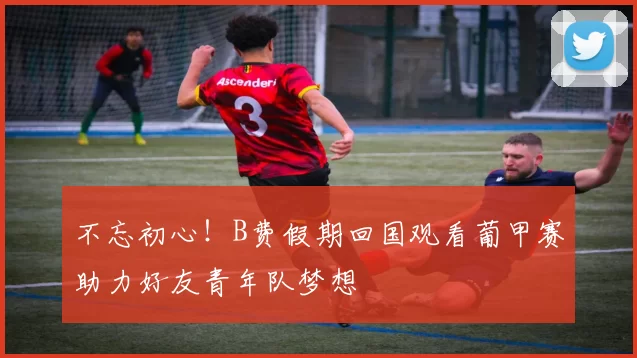 不忘初心！B费假期回国观看葡甲赛助力好友青年队梦想