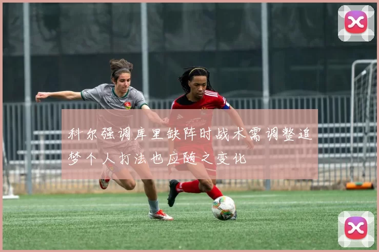 科尔强调库里缺阵时战术需调整追梦个人打法也应随之变化