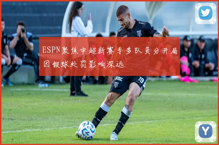 ESPN聚焦中超新赛季多队负分开局因假球处罚影响深远