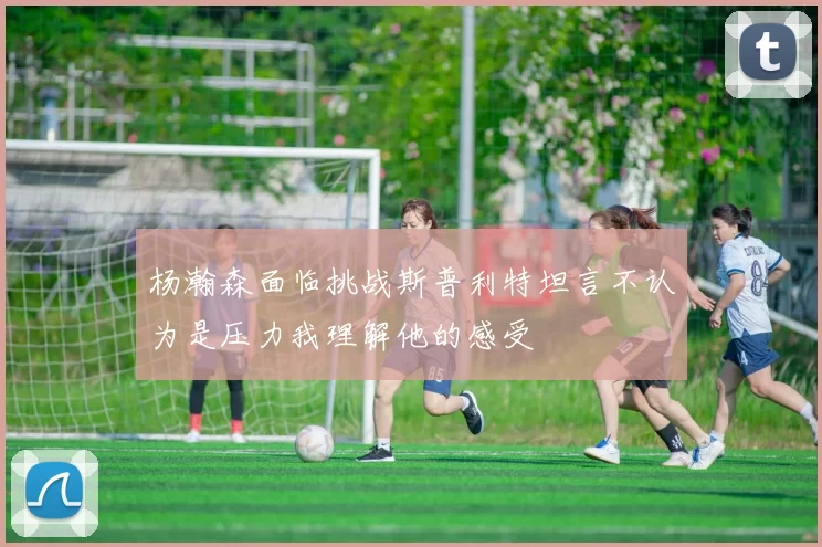 杨瀚森面临挑战斯普利特坦言不认为是压力我理解他的感受