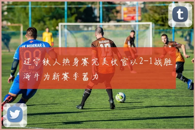 辽宁铁人热身赛完美收官以2-1战胜海牛为新赛季蓄力