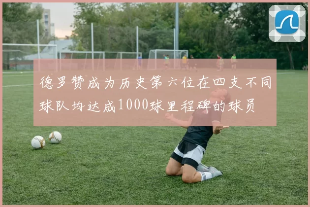 德罗赞成为历史第六位在四支不同球队均达成1000球里程碑的球员