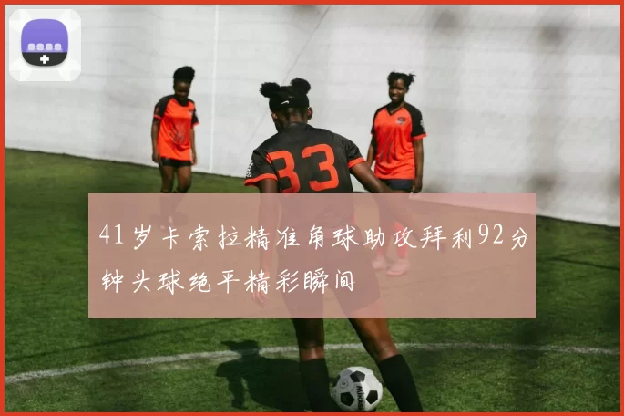 41岁卡索拉精准角球助攻拜利92分钟头球绝平精彩瞬间