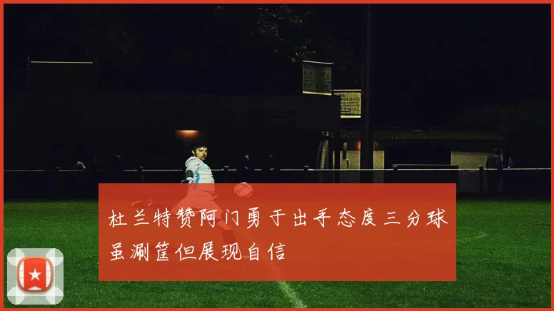 杜兰特赞阿门勇于出手态度三分球虽涮筐但展现自信