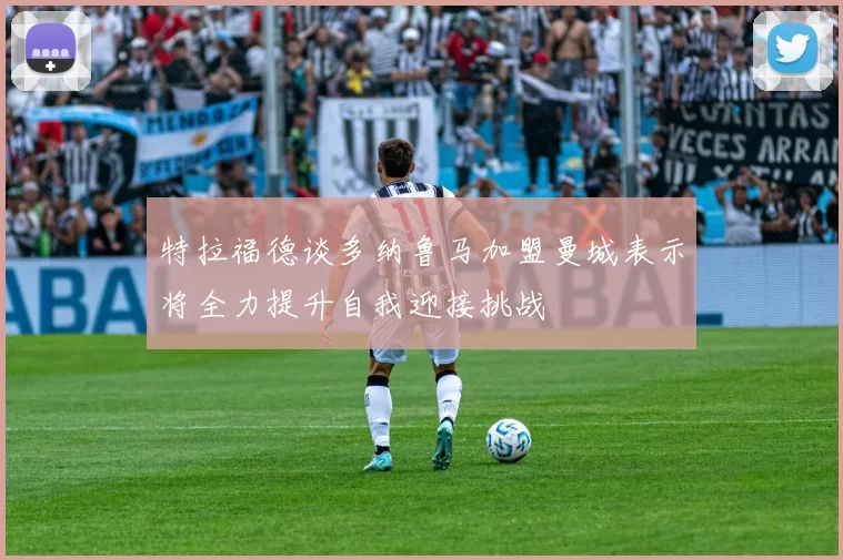 特拉福德谈多纳鲁马加盟曼城表示将全力提升自我迎接挑战