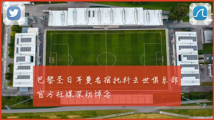巴黎圣日耳曼名宿托科去世俱乐部官方社媒深切悼念