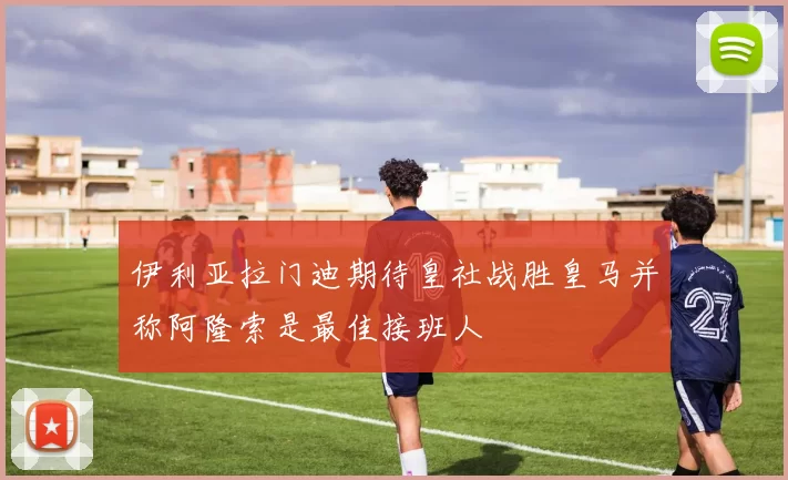 伊利亚拉门迪期待皇社战胜皇马并称阿隆索是最佳接班人