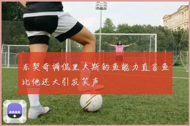 东契奇调侃里夫斯钓鱼能力直言鱼比他还大引发笑声