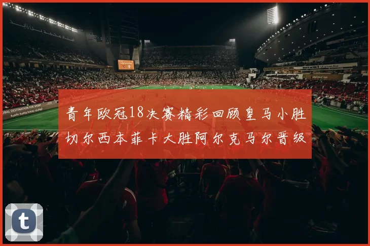青年欧冠18决赛精彩回顾皇马小胜切尔西本菲卡大胜阿尔克马尔晋级