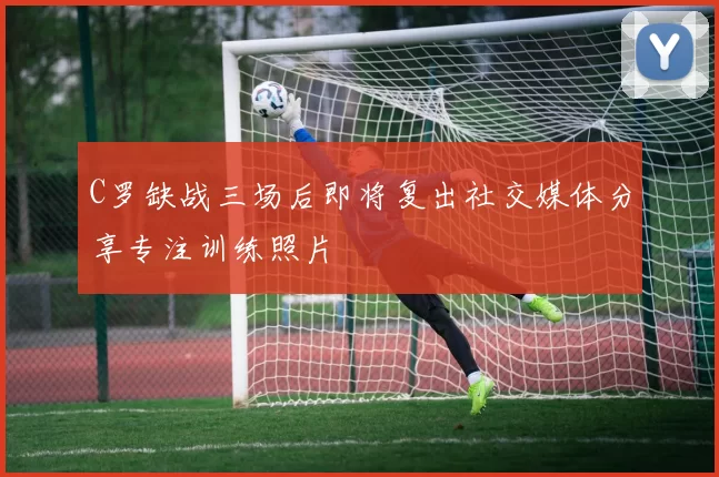C罗缺战三场后即将复出社交媒体分享专注训练照片