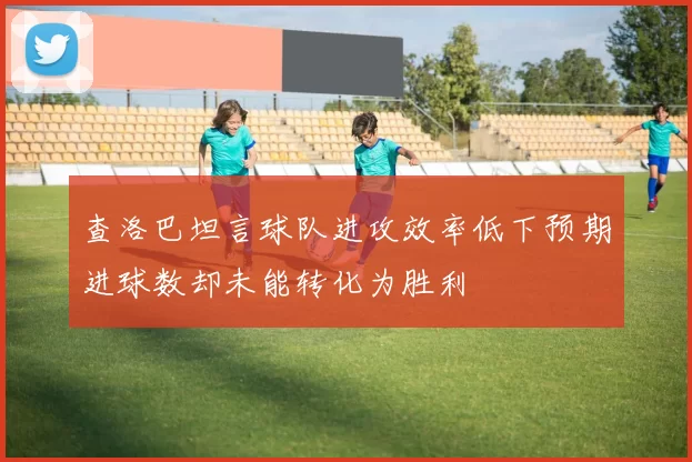 查洛巴坦言球队进攻效率低下预期进球数却未能转化为胜利