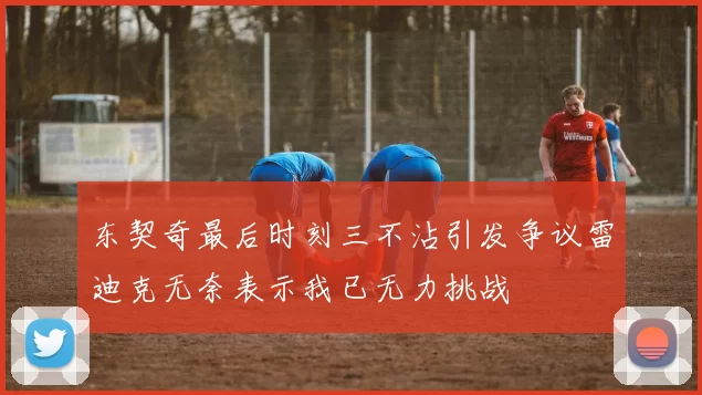东契奇最后时刻三不沾引发争议雷迪克无奈表示我已无力挑战