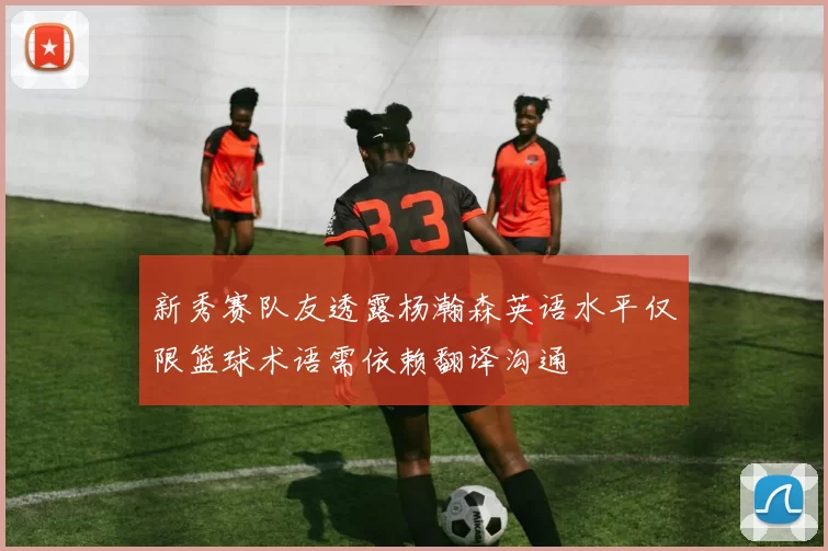 新秀赛队友透露杨瀚森英语水平仅限篮球术语需依赖翻译沟通