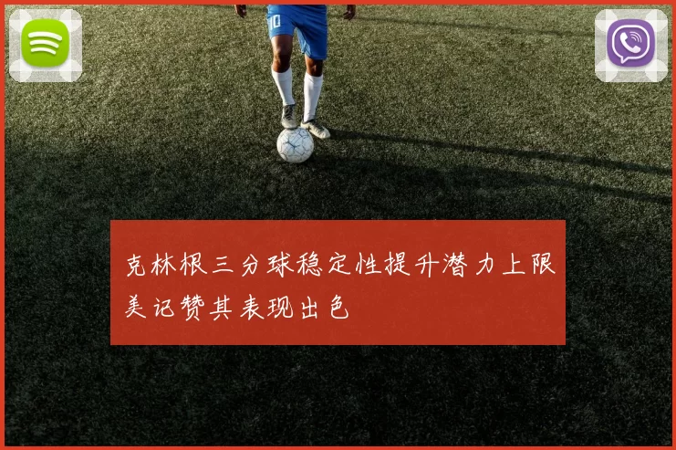 克林根三分球稳定性提升潜力上限美记赞其表现出色