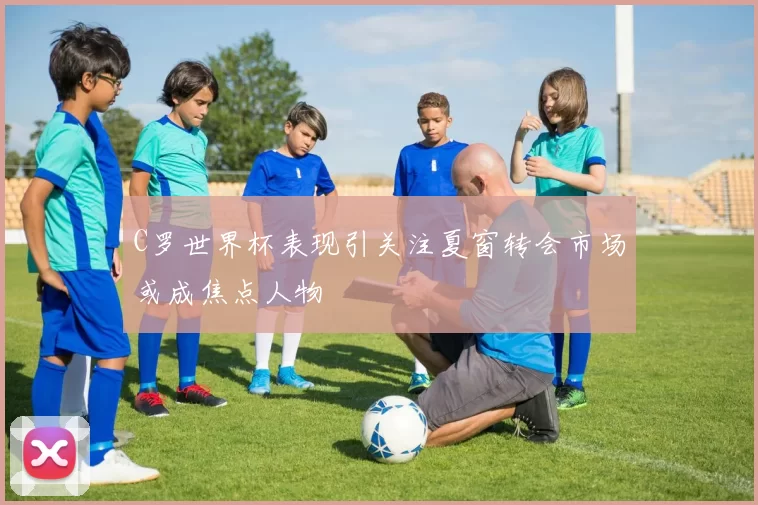 C罗世界杯表现引关注夏窗转会市场或成焦点人物