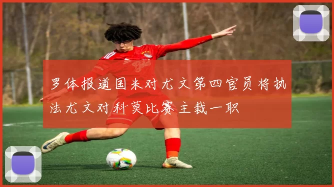 罗体报道国米对尤文第四官员将执法尤文对科莫比赛主裁一职