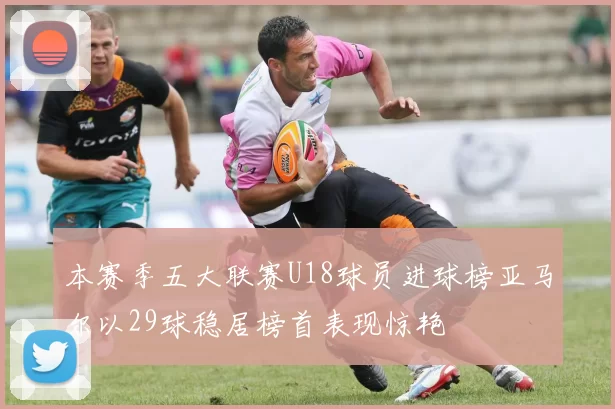 本赛季五大联赛U18球员进球榜亚马尔以29球稳居榜首表现惊艳