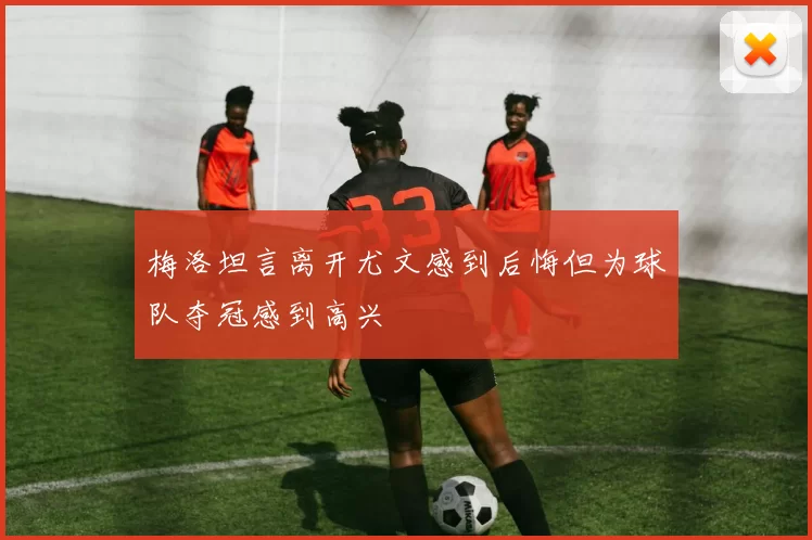 梅洛坦言离开尤文感到后悔但为球队夺冠感到高兴