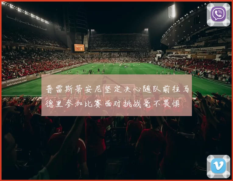 普雷斯蒂安尼坚定决心随队前往马德里参加比赛面对挑战毫不畏惧