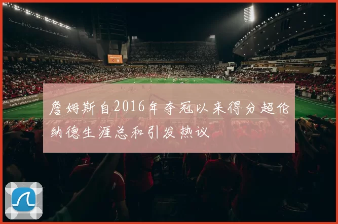 詹姆斯自2016年夺冠以来得分超伦纳德生涯总和引发热议