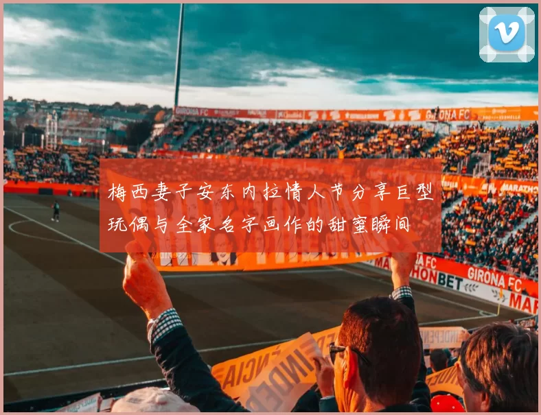 梅西妻子安东内拉情人节分享巨型玩偶与全家名字画作的甜蜜瞬间