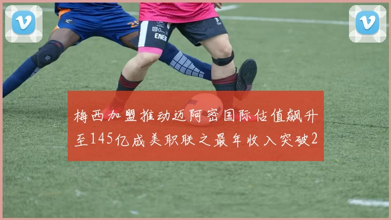 梅西加盟推动迈阿密国际估值飙升至145亿成美职联之最年收入突破2亿美元